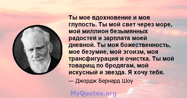 Ты мое вдохновение и моя глупость. Ты мой свет через море, мой миллион безымянных радостей и зарплата моей дневной. Ты моя божественность, мое безумие, мой эгоизм, моя трансфигурация и очистка. Ты мой товарищ по