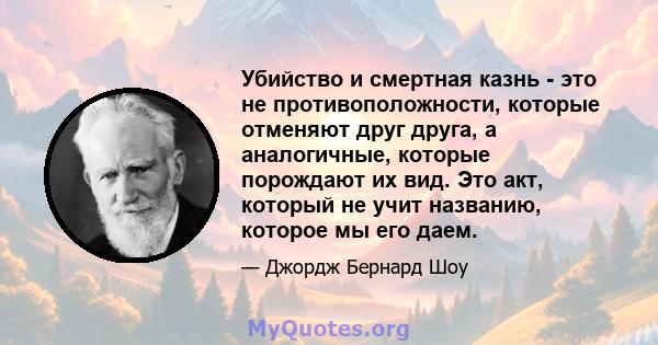 Убийство и смертная казнь - это не противоположности, которые отменяют друг друга, а аналогичные, которые порождают их вид. Это акт, который не учит названию, которое мы его даем.