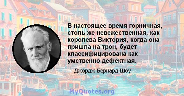 В настоящее время горничная, столь же невежественная, как королева Виктория, когда она пришла на трон, будет классифицирована как умственно дефектная.