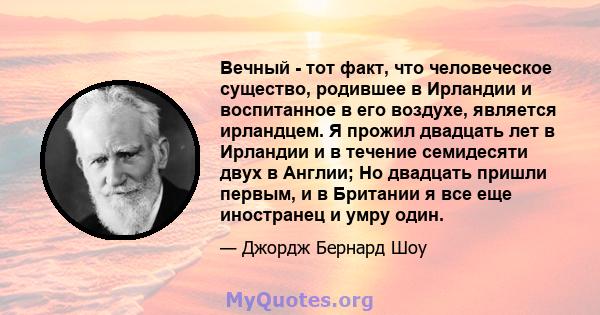 Вечный - тот факт, что человеческое существо, родившее в Ирландии и воспитанное в его воздухе, является ирландцем. Я прожил двадцать лет в Ирландии и в течение семидесяти двух в Англии; Но двадцать пришли первым, и в