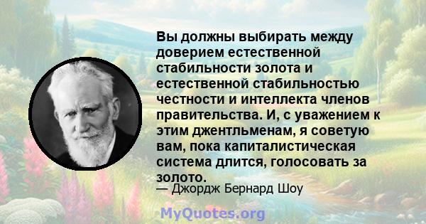 Вы должны выбирать между доверием естественной стабильности золота и естественной стабильностью честности и интеллекта членов правительства. И, с уважением к этим джентльменам, я советую вам, пока капиталистическая