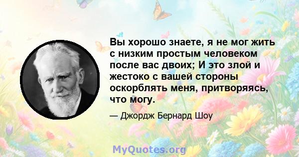 Вы хорошо знаете, я не мог жить с низким простым человеком после вас двоих; И это злой и жестоко с вашей стороны оскорблять меня, притворяясь, что могу.