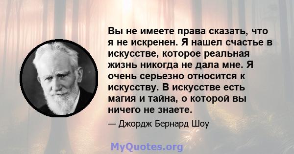 Вы не имеете права сказать, что я не искренен. Я нашел счастье в искусстве, которое реальная жизнь никогда не дала мне. Я очень серьезно относится к искусству. В искусстве есть магия и тайна, о которой вы ничего не