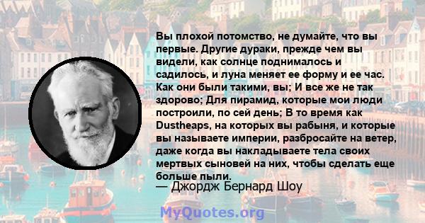 Вы плохой потомство, не думайте, что вы первые. Другие дураки, прежде чем вы видели, как солнце поднималось и садилось, и луна меняет ее форму и ее час. Как они были такими, вы; И все же не так здорово; Для пирамид,