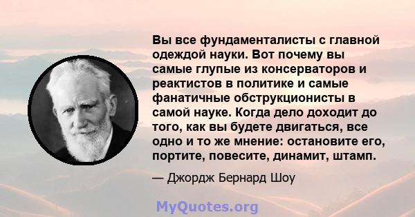 Вы все фундаменталисты с главной одеждой науки. Вот почему вы самые глупые из консерваторов и реактистов в политике и самые фанатичные обструкционисты в самой науке. Когда дело доходит до того, как вы будете двигаться,