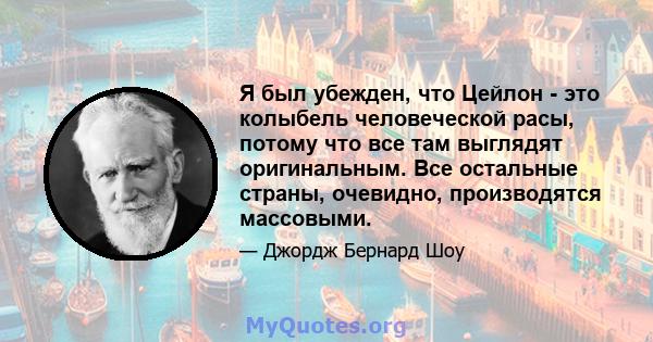 Я был убежден, что Цейлон - это колыбель человеческой расы, потому что все там выглядят оригинальным. Все остальные страны, очевидно, производятся массовыми.