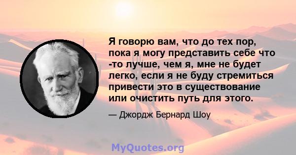 Я говорю вам, что до тех пор, пока я могу представить себе что -то лучше, чем я, мне не будет легко, если я не буду стремиться привести это в существование или очистить путь для этого.