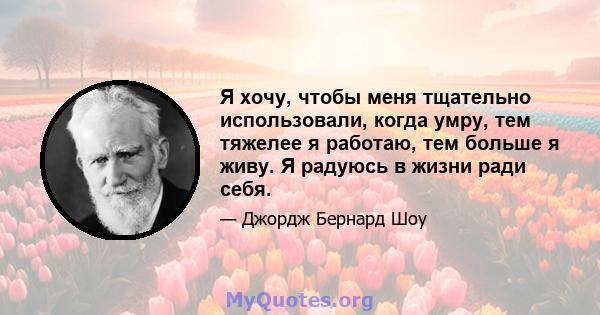 Я хочу, чтобы меня тщательно использовали, когда умру, тем тяжелее я работаю, тем больше я живу. Я радуюсь в жизни ради себя.