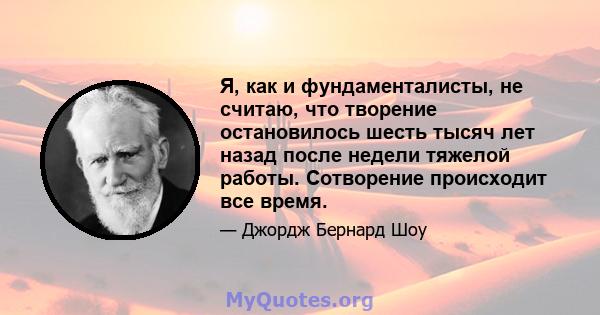 Я, как и фундаменталисты, не считаю, что творение остановилось шесть тысяч лет назад после недели тяжелой работы. Сотворение происходит все время.