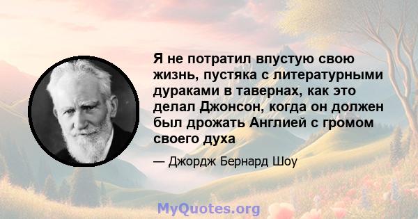 Я не потратил впустую свою жизнь, пустяка с литературными дураками в тавернах, как это делал Джонсон, когда он должен был дрожать Англией с громом своего духа