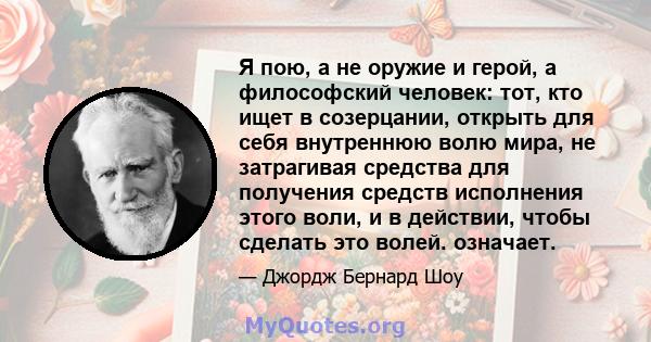 Я пою, а не оружие и герой, а философский человек: тот, кто ищет в созерцании, открыть для себя внутреннюю волю мира, не затрагивая средства для получения средств исполнения этого воли, и в действии, чтобы сделать это