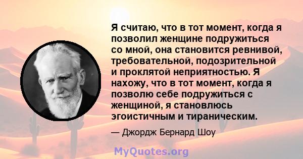 Я считаю, что в тот момент, когда я позволил женщине подружиться со мной, она становится ревнивой, требовательной, подозрительной и проклятой неприятностью. Я нахожу, что в тот момент, когда я позволю себе подружиться с 