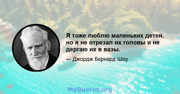 Я тоже люблю маленьких детей, но я не отрезал их головы и не дергаю их в вазы.