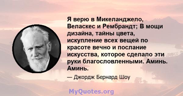 Я верю в Микеланджело, Веласкес и Рембрандт; В мощи дизайна, тайны цвета, искупление всех вещей по красоте вечно и послание искусства, которое сделало эти руки благословленными. Аминь. Аминь.