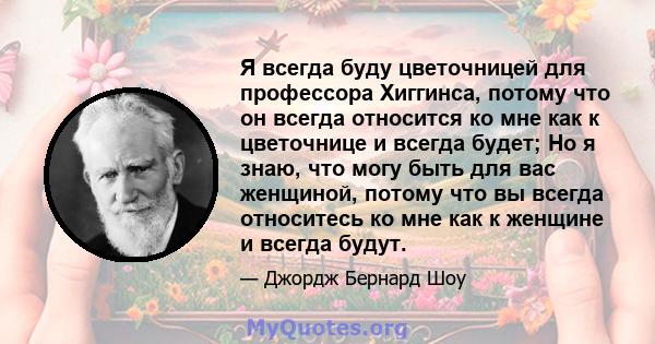 Я всегда буду цветочницей для профессора Хиггинса, потому что он всегда относится ко мне как к цветочнице и всегда будет; Но я знаю, что могу быть для вас женщиной, потому что вы всегда относитесь ко мне как к женщине и 