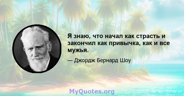 Я знаю, что начал как страсть и закончил как привычка, как и все мужья.