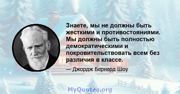 Знаете, мы не должны быть жесткими и противостояниями. Мы должны быть полностью демократическими и покровительствовать всем без различия в классе.