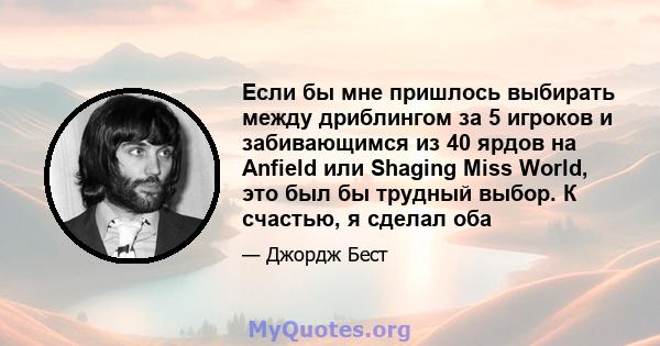 Если бы мне пришлось выбирать между дриблингом за 5 игроков и забивающимся из 40 ярдов на Anfield или Shaging Miss World, это был бы трудный выбор. К счастью, я сделал оба