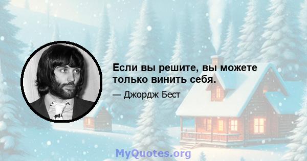 Если вы решите, вы можете только винить себя.