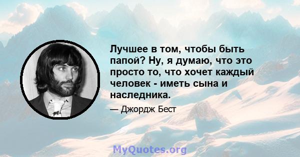 Лучшее в том, чтобы быть папой? Ну, я думаю, что это просто то, что хочет каждый человек - иметь сына и наследника.