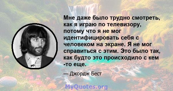 Мне даже было трудно смотреть, как я играю по телевизору, потому что я не мог идентифицировать себя с человеком на экране. Я не мог справиться с этим. Это было так, как будто это происходило с кем -то еще.