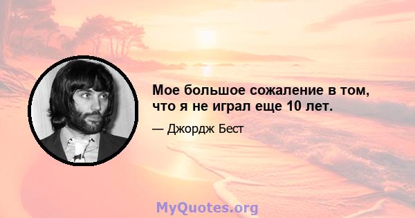 Мое большое сожаление в том, что я не играл еще 10 лет.