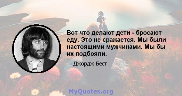 Вот что делают дети - бросают еду. Это не сражается. Мы были настоящими мужчинами. Мы бы их подбояли.