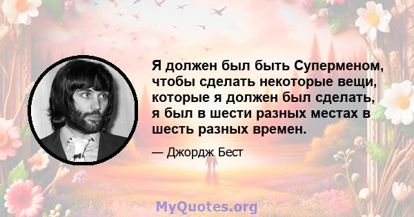 Я должен был быть Суперменом, чтобы сделать некоторые вещи, которые я должен был сделать, я был в шести разных местах в шесть разных времен.