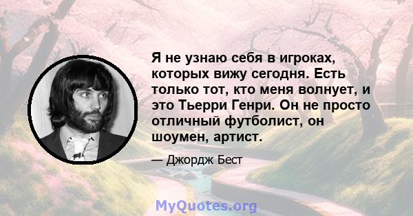 Я не узнаю себя в игроках, которых вижу сегодня. Есть только тот, кто меня волнует, и это Тьерри Генри. Он не просто отличный футболист, он шоумен, артист.