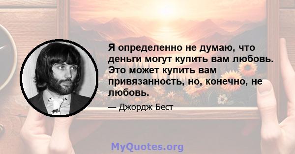 Я определенно не думаю, что деньги могут купить вам любовь. Это может купить вам привязанность, но, конечно, не любовь.