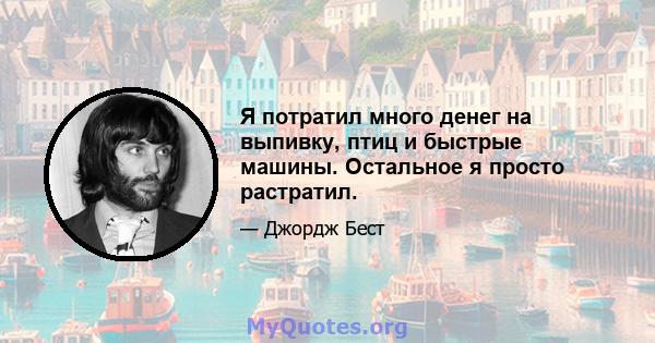 Я потратил много денег на выпивку, птиц и быстрые машины. Остальное я просто растратил.