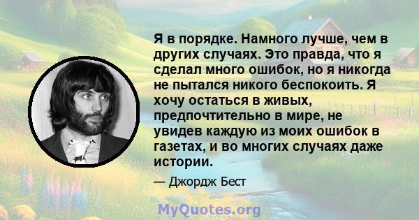 Я в порядке. Намного лучше, чем в других случаях. Это правда, что я сделал много ошибок, но я никогда не пытался никого беспокоить. Я хочу остаться в живых, предпочтительно в мире, не увидев каждую из моих ошибок в