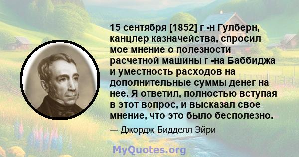 15 сентября [1852] г -н Гулберн, канцлер казначейства, спросил мое мнение о полезности расчетной машины г -на Баббиджа и уместность расходов на дополнительные суммы денег на нее. Я ответил, полностью вступая в этот