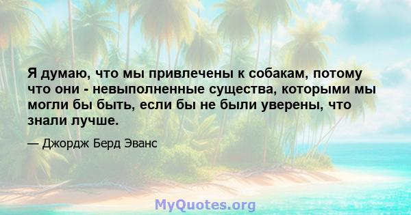 Я думаю, что мы привлечены к собакам, потому что они - невыполненные существа, которыми мы могли бы быть, если бы не были уверены, что знали лучше.