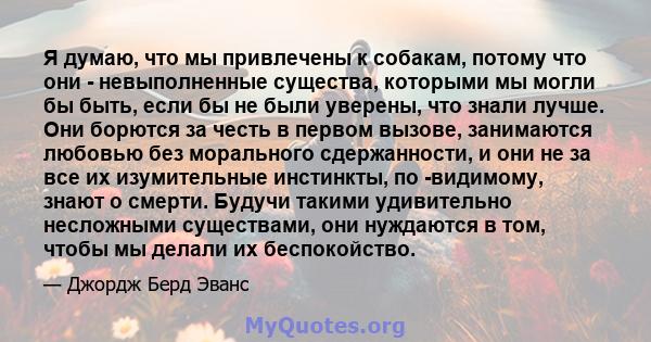 Я думаю, что мы привлечены к собакам, потому что они - невыполненные существа, которыми мы могли бы быть, если бы не были уверены, что знали лучше. Они борются за честь в первом вызове, занимаются любовью без морального 