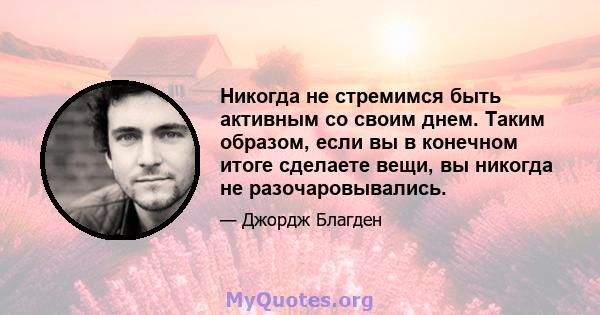 Никогда не стремимся быть активным со своим днем. Таким образом, если вы в конечном итоге сделаете вещи, вы никогда не разочаровывались.