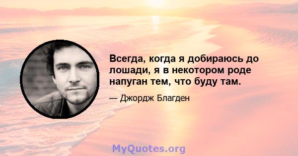 Всегда, когда я добираюсь до лошади, я в некотором роде напуган тем, что буду там.