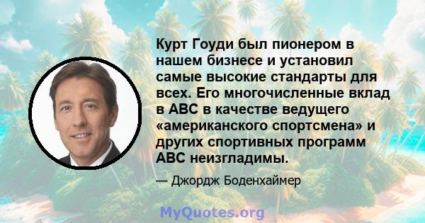 Курт Гоуди был пионером в нашем бизнесе и установил самые высокие стандарты для всех. Его многочисленные вклад в ABC в качестве ведущего «американского спортсмена» и других спортивных программ ABC неизгладимы.