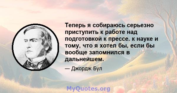 Теперь я собираюсь серьезно приступить к работе над подготовкой к прессе. к науке и тому, что я хотел бы, если бы вообще запомнился в дальнейшем.