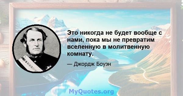 Это никогда не будет вообще с нами, пока мы не превратим вселенную в молитвенную комнату.