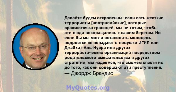 Давайте будем откровенны: если есть жесткие террористы [австралийские], которые сражаются за границей, мы не хотим, чтобы эти люди возвращались к нашим берегам. Но если бы мы могли остановить молодежь, подростки не