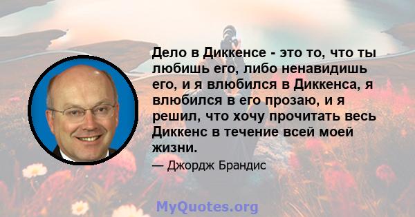 Дело в Диккенсе - это то, что ты любишь его, либо ненавидишь его, и я влюбился в Диккенса, я влюбился в его прозаю, и я решил, что хочу прочитать весь Диккенс в течение всей моей жизни.