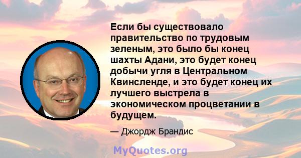 Если бы существовало правительство по трудовым зеленым, это было бы конец шахты Адани, это будет конец добычи угля в Центральном Квинсленде, и это будет конец их лучшего выстрела в экономическом процветании в будущем.