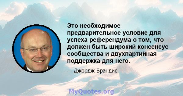 Это необходимое предварительное условие для успеха референдума о том, что должен быть широкий консенсус сообщества и двухпартийная поддержка для него.