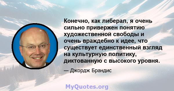 Конечно, как либерал, я очень сильно привержен понятию художественной свободы и очень враждебно к идее, что существует единственный взгляд на культурную политику, диктованную с высокого уровня.