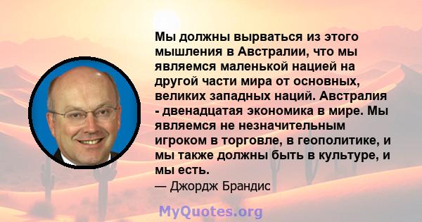 Мы должны вырваться из этого мышления в Австралии, что мы являемся маленькой нацией на другой части мира от основных, великих западных наций. Австралия - двенадцатая экономика в мире. Мы являемся не незначительным