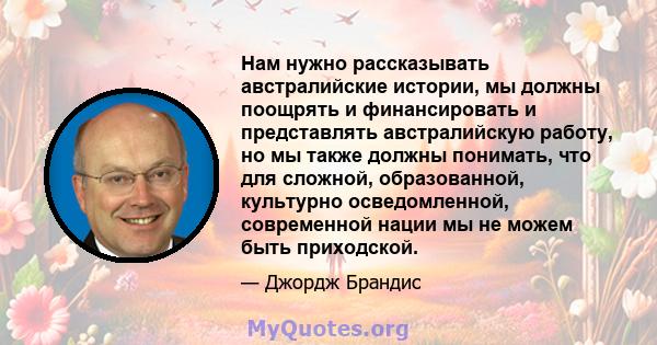 Нам нужно рассказывать австралийские истории, мы должны поощрять и финансировать и представлять австралийскую работу, но мы также должны понимать, что для сложной, образованной, культурно осведомленной, современной