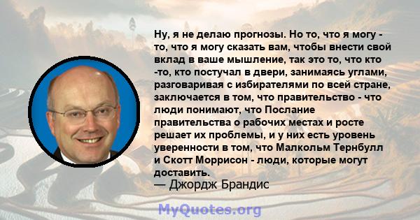 Ну, я не делаю прогнозы. Но то, что я могу - то, что я могу сказать вам, чтобы внести свой вклад в ваше мышление, так это то, что кто -то, кто постучал в двери, занимаясь углами, разговаривая с избирателями по всей