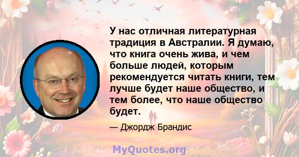 У нас отличная литературная традиция в Австралии. Я думаю, что книга очень жива, и чем больше людей, которым рекомендуется читать книги, тем лучше будет наше общество, и тем более, что наше общество будет.