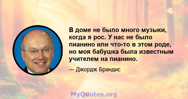 В доме не было много музыки, когда я рос. У нас не было пианино или что-то в этом роде, но моя бабушка была известным учителем на пианино.